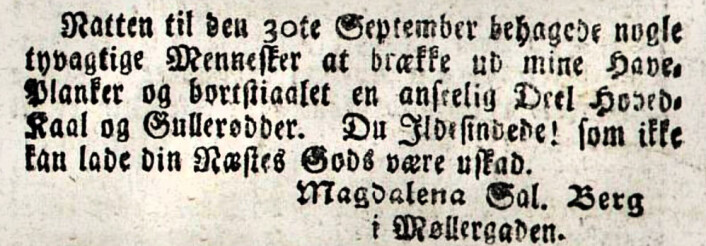 Natten til den 30te September behagede nogle tyvagtige Mennesker at brække ud mine Have-Planker og bortstiaalet en anseelig Deel Hovedkaal og Gullerødder. Du Ildesindede! som ikke kan lade din Næstes Gods være uskad. Magdalena Sal. Berg i Møllergaden. Christiania Intelligentssedler, 1798 Natten til den 30te September behagede nogle tyvagtige Mennesker at brække ud mine Have-Planker og bortstiaalet en anseelig Deel Hovedkaal og Gullerødder. Du Ildesindede! som ikke kan lade din Næstes Gods være uskad. Magdalena Sal. Berg i Møllergaden. Christiania Intelligentssedler, 1798